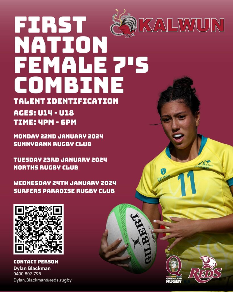 May be an image of 1 person, playing American football and text that says "KALWUN FIRST NATION FEMALE PיS COMBINE TALENT IDENTIFICATION AGES: ሀ14 U18 TIME: 4pm 6PM MONDAY 22ND JANUARY 2024 SUNNYBANK RUGBY CLUB TUESDAY 23RD JANUARY 2024 NORTHS RUGBY CLUB WEDNESDAY 24TH JANUARY 2024 SURFERS PARADISE RUGBY CLUB VACALLO 11 ਪਰ CONTACT PERSON Dylan Blackman 0400 807 95 Dylan.Blackman@reds. rugby QUEENSLAND RUGBY REDS"